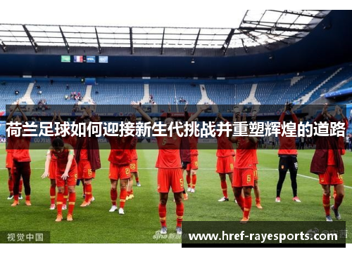 荷兰足球如何迎接新生代挑战并重塑辉煌的道路 荷兰足球如何迎接新生代挑战并重塑辉煌的道路