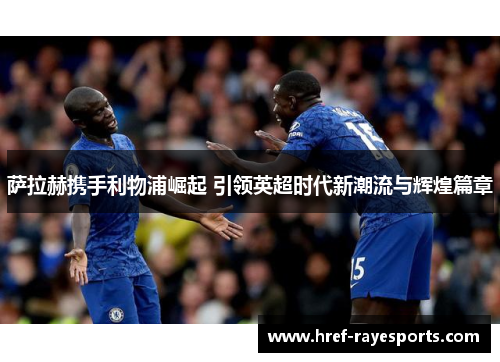 萨拉赫携手利物浦崛起 引领英超时代新潮流与辉煌篇章