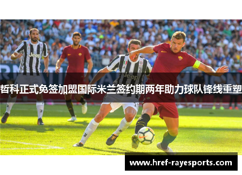 哲科正式免签加盟国际米兰签约期两年助力球队锋线重塑