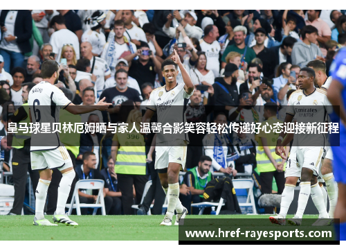 皇马球星贝林厄姆晒与家人温馨合影笑容轻松传递好心态迎接新征程