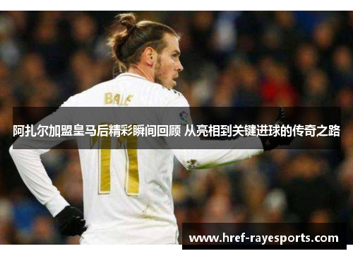 阿扎尔加盟皇马后精彩瞬间回顾 从亮相到关键进球的传奇之路